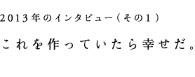 2013年のインタビュー（その1）これを作っていたら幸せだ。