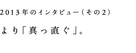 2013年のインタビューその２）より「真っ直ぐ」。