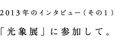 2013年のインタビュー（その1）「光象展」に参加して。