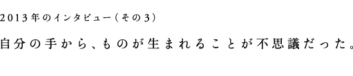 2013年のインタビュー（その3）自分の手から、ものが生まれることが不思議だった。