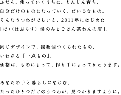 ふだん、使っていくうちに、どんどん育ち、自分だけのものになっていく、だいじなもの。そんなうつわがほしいと、2011年にはじめた「ほ＋（ほぷらす）湯のみとごはん茶わんの店」。同じデザインで、複数個つくられたもの、いわゆる「一点もの」、価格は、ものによって、作り手によってかわります。あなたの手と暮らしになじむ、たったひとつだけのうつわが、見つかりますように。