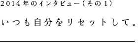 2014年のインタビュー（その１）いつも自分をリセットして。