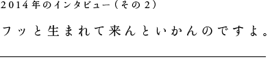 2014年のインタビュー（その２）フッと生まれて来んといかんのですよ。