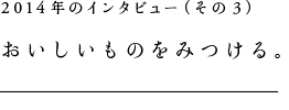 2014年のインタビュー（その３）おいしいものをみつける。
