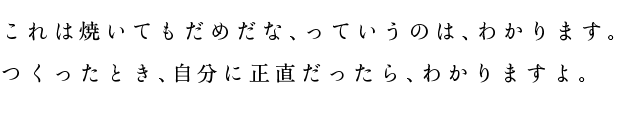 これは焼いてもだめだな、っていうのは、わかります。つくったとき、自分に正直だったら、わかりますよ。