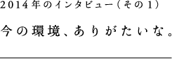 2014年のインタビュー（その1）今の環境、ありがたいな。