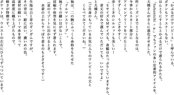 「かぶるだけワンピース」と呼んでいる、ボタンもファスナーもない、ほんとうにすとんとかぶるだけで着られるかたち。「hobonichi + a.」でもファンの多い定番的アイテムを、大橋さんがさらに進化させました。昨シーズンまでとことなるのは、今季からスカート部分にアイロンプリーツをつけたこと。すずしく、うごきやすく、歩くときのシルエットも美しい！「ＳサイズもＭサイズも、身幅はたっぷりしていますから、着丈の好みで選んでいただいても、いいですよ」と大橋さん。（ご自身のもっているお気に入りのワンピースの丈とくらべてみてくださいね。）袖は、二の腕にふっくら余裕をもたせた「ドルマンスリーブ」。袖ぐりの縫い目がないことで、肩幅や体型を気にせず着られます。（夏のリゾートに出かけるとき、水着の上からすっぽり着るのもよさそうです！）生地は白と青のギンガムですが、その青は、紺に近い、濃いめの色。素材は細いコーマ糸を使って高密度に織り上げたもので、軽さが特徴です。ポケットは、ウエストの左右にひとつずつついています。