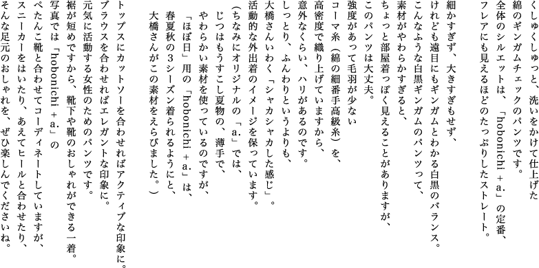 くしゅくしゅっと、洗いをかけて仕上げた綿のギンガムチェックのパンツです。全体のシルエットは、「hobonichi + a.」の定番、フレアにも見えるほどのたっぷりしたストレート。細かすぎず、大きすぎもせず、けれども遠目にもギンガムとわかる白黒のバランス。こんなふうな白黒ギンガムのパンツって、素材がやわらかすぎると、ちょっと部屋着っぽく見えることがありますが、このパンツは大丈夫。強度があって毛羽が少ないコーマ糸（綿の細番手高級糸）を、高密度で織り上げていますから、意外なくらい、ハリがあるのです。しっとり、ふんわりというよりも、大橋さんいわく「シャカシャカした感じ」。活動的な外出着のイメージを保っています。（ちなみにオリジナルの「a.」では、じつはもうすこし夏物の、薄手で、やわらかい素材を使っているのですが、「ほぼ日」用の「hobonichi + a.」は、春夏秋の３シーズン着られるようにと、大橋さんがこの素材をえらびました。）トップスにカットソーを合わせればアクティブな印象に。ブラウスを合わせればエレガントな印象に。元気に活動する女性のためのパンツです。裾が短めですから、靴下や靴のおしゃれができる一着。写真では「hobonichi + a.」のぺたんこ靴と合わせてコーディネートしていますが、スニーカーをはいたり、あえてヒールと合わせたり、そんな足元のおしゃれを、ぜひ楽しんでくださいね。