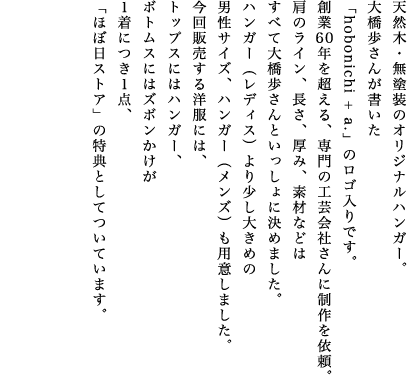 天然木・無塗装のオリジナルハンガー。大橋歩さんが書いた「hobonichi + a.」のロゴ入りです。創業60年を超える、専門の工芸会社さんに制作を依頼。肩のライン、長さ、厚み、素材などはすべて大橋歩さんといっしょに決めました。ハンガー（レディス）より少し大きめの男性サイズ、ハンガー（メンズ）も用意しました。今回販売する洋服には、トップスにはハンガー、ボトムスにはズボンかけが１着につき１点、「ほぼ日ストア」の特典としてついています。