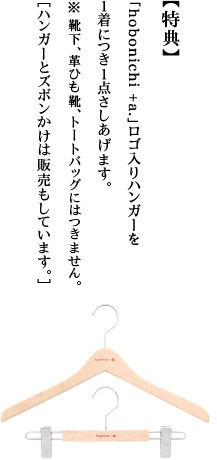 【特典】「hobonichi + a.」ロゴ入りハンガーを１着につき１点さしあげます。＊靴下、革ひも靴、トートバッグにはつきません。［ハンガーとズボンかけは販売もしています。］