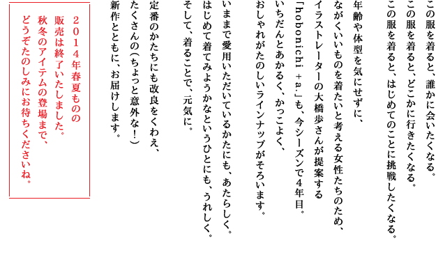 この服を着ると、誰かに会いたくなる。この服を着ると、どこかに行きたくなる。この服を着ると、はじめてのことに挑戦したくなる。年齢や体型を気にせずに、ながくいいものを着たいと考える女性たちのため、イラストレーターの大橋歩さんが提案する「hobonichi + a.」も、今シーズンで４年目。いちだんとあかるく、かっこよく、おしゃれがたのしいラインナップがそろいます。いままで愛用いただいているかたにも、あたらしく。はじめて着てみようかなというひとにも、うれしく。そして、着ることで、元気に。定番のかたちにも改良をくわえ、たくさんの（ちょっと意外な！）新作とともに、お届けします。 2014年春夏ものの販売は終了いたしました。秋冬のアイテムの登場まで、どうぞたのしみにお待ちくださいね。