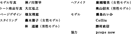 モデル写真：神ノ川智早 トート商品写真：大江弘之 ページデザイン：畑友理恵 スタイリング：轟木節子（女性モデル）・林　道雄（男性モデル） ヘアメイク：廣瀬瑠美（女性モデル）・奥山信次（男性モデル） モデル：霧島れいか・Colliu・勝村政信 協力：props now