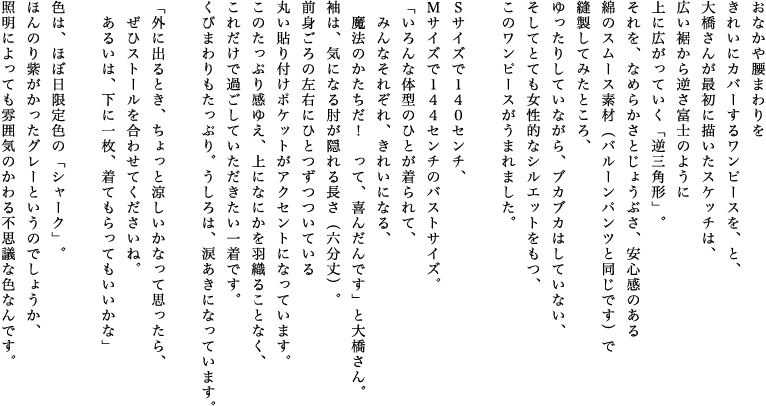 おなかや腰まわりをきれいにカバーするワンピースを、と、大橋さんが最初に描いたスケッチは、広い裾から逆さ富士のように上に広がっていく「逆三角形」。それを、なめらかさとじょうぶさ、安心感のある綿のスムース素材（バルーンパンツと同じです）で縫製してみたところ、ゆったりしていながら、ブカブカはしていない、そしてとても女性的なシルエットをもつ、このワンピースがうまれました。Ｓサイズで１４０センチ、Ｍサイズで１４４センチのバストサイズ。「いろんな体型のひとが着られて、みんなそれぞれ、きれいになる、魔法のかたちだ！って、喜んだんです」と大橋さん。袖は、気になる肘が隠れる長さ（六分丈）。前身ごろの左右にひとつずつついている丸い貼り付けポケットがアクセントになっています。このたっぷり感ゆえ、上になにかを羽織ることなく、これだけで過ごしていただきたい一着です。くびまわりもたっぷり。うしろは、涙あきになっています。「外に出るとき、ちょっと涼しいかなって思ったら、ぜひストールを合わせてくださいね。あるいは、下に一枚、着てもらってもいいかな」色は、ほぼ日限定色の「シャーク」。ほんのり紫がかったグレーというのでしょうか、照明によっても雰囲気のかわる不思議な色なんです。