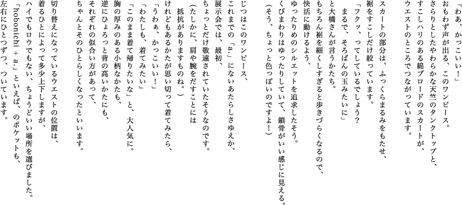 「わあ、かっこいい！」おもわず声が出る、このワンピース。さらりとしたやわらかな天竺のタンクトップと、すこしハリのある綿ブロードのスカートが、ウエストのところでつながっています。スカートの部分は、ふっくらまるみをもたせ、裾をすこしだけ絞っています。「フクッ、ってしているでしょう？まるで、そろばんの玉みたいに」と大橋さんが言うかたち。もちろん裾を細くしすぎると歩きづらくなるので、快活に動けるよう、ゆったりめのシルエットを追求したそう。くびまわりはゆったりしていて、鎖骨がいい感じに見える。（そう、ちょっと色っぽいのですよ！）じつはこのワンピース、これまでの「a.」にないあたらしさゆえか、展示会では、最初、ちょっとだけ敬遠されていたそうなのです。（たしかに、肩や腕をだすことには抵抗がありますものね。）けれどもあるかたが思い切って着てみたら、「うわぁ、かっこいい！」「わたしも、着てみたい」「このまま着て帰りたいな」と、大人気に。胸の厚みのある小柄なかたも、逆にひょろっと背の高いかたにも、それぞれの似合い方があって、ちゃんとそのひとらしくなったといいます。切り替えになっているウエストの位置は、着るひとによって多少上下しますが、ハイでもロウでもない、ちょうどいい場所を選びました。「hobonichi + a.」といえば、のポケットも、左右にひとつずつ、ついています。