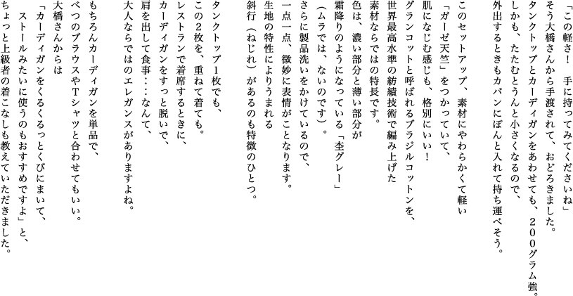 「この軽さ！　手に持ってみてくださいね」そう大橋さんから手渡されて、おどろきました。タンクトップとカーディガンをあわせても、200０グラム強。しかも、たたむとうんと小さくなるので、外出するときもカバンにぽんと入れて持ち運べそう。このセットアップ、素材にやわらかくて軽い「ガーゼ天竺」をつかっていて、肌になじむ感じも、格別にいい！グランコットと呼ばれるブラジルコットンを、世界最高水準の紡績技術で編み上げた素材ならではの特長です。色は、濃い部分と薄い部分が霜降りのようになっている「杢グレー」（ムラでは、ないのです）。さらに製品洗いをかけているので、一点一点、微妙に表情がことなります。生地の特性によりうまれる斜行（ねじれ）があるのも特徴のひとつ。タンクトップ１枚でも、この２枚を、重ねて着ても。レストランで着席するときに、カーディガンをすっと脱いで、肩を出して食事‥‥なんて、大人ならではのエレガンスがありますよね。もちろんカーディガンを単品で、べつのブラウスやＴシャツと合わせてもいい。大橋さんからは「カーディガンをくるくるっとくびにまいて、ストールみたいに使うのもおすすめですよ」と、ちょっと上級者の着こなしも教えていただきました。