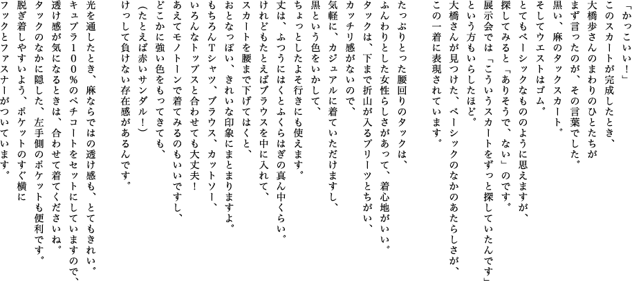 「かっこいい！」このスカートが完成したとき、大橋歩さんのまわりのひとたちがまず言ったのが、その言葉でした。黒い、麻のタックスカート。そしてウエストはゴム。とてもベーシックなもののように思えますが、探してみると「ありそうで、ない」のです。展示会では「こういうスカートをずっと探していたんです」という方もいらしたほど。大橋さんが見つけた、ベーシックのなかのあたらしさが、この一着に表現されています。たっぷりとった腰回りのタックは、ふんわりとした女性らしさがあって、着心地がいい。タックは、下まで折山が入るプリーツとちがい、カッチリ感がないので、気軽に、カジュアルに着ていただけますし、黒という色をいかして、ちょっとしたよそ行きにも使えます。丈は、ふつうにはくとふくらはぎの真ん中くらい。けれどもたとえばブラウスを中に入れて、スカートを腰まで下げてはくと、おとなっぽい、きれいな印象にまとまりますよ。もちろんＴシャツ、ブラウス、カットソー、いろんなトップスと合わせても大丈夫！あえてモノトーンで着てみるのもいいですし、どこかに強い色をもってきても、（たとえば赤いサンダル！）けっして負けない存在感があるんです。光を通したとき、麻ならではの透け感も、とてもきれい。キュプラ１００％のペチコートをセットにしていますので、透け感が気になるときは、合わせて着てくださいね。タックのなかに隠した、左手側のポケットも便利です。脱ぎ着しやすいよう、ポケットのすぐ横にフックとファスナーがついています。