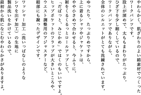 やわらかく、肌ざわりのよい綿素材でつくったワークパンツです。股上が深めで、太ももまわりがたっぷり。ひざ下を少し細くしているので、ワークパンツでありながら、全体のシルエットがとても洗練されています。ゆったり、たっぷりめですから、上に着るシャツやジャケットは、やや小さめで合わせると、今ふうに。裾をくるくるっとロールアップして、「だぼっと、みじかめ」ではくのもいいですよ。ヒップポケットのフラップが大きいところや、ウエスト調整用のアジャスターなど、細部にも凝ったデザインです。ワッシャー加工（洗いっぱなしのようなシワを出す加工）の生地に製品洗いをかけているので、最初から肌になじむやわらかさがありますよ。