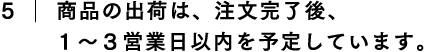 5.商品の出荷は、注文完了後、1〜3営業日以内を予定しています。
