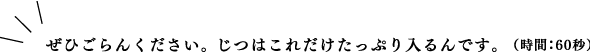 ぜひごらんください。じつはこれだけたっぷり入るんです。（時間：60秒）