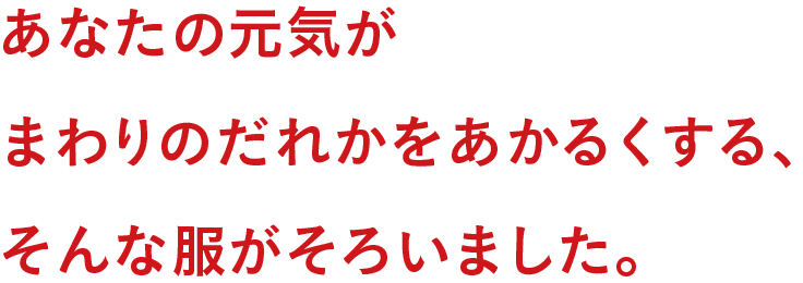 あなたの元気がまわりのだれかをあかるくする、そんな服がそろいました