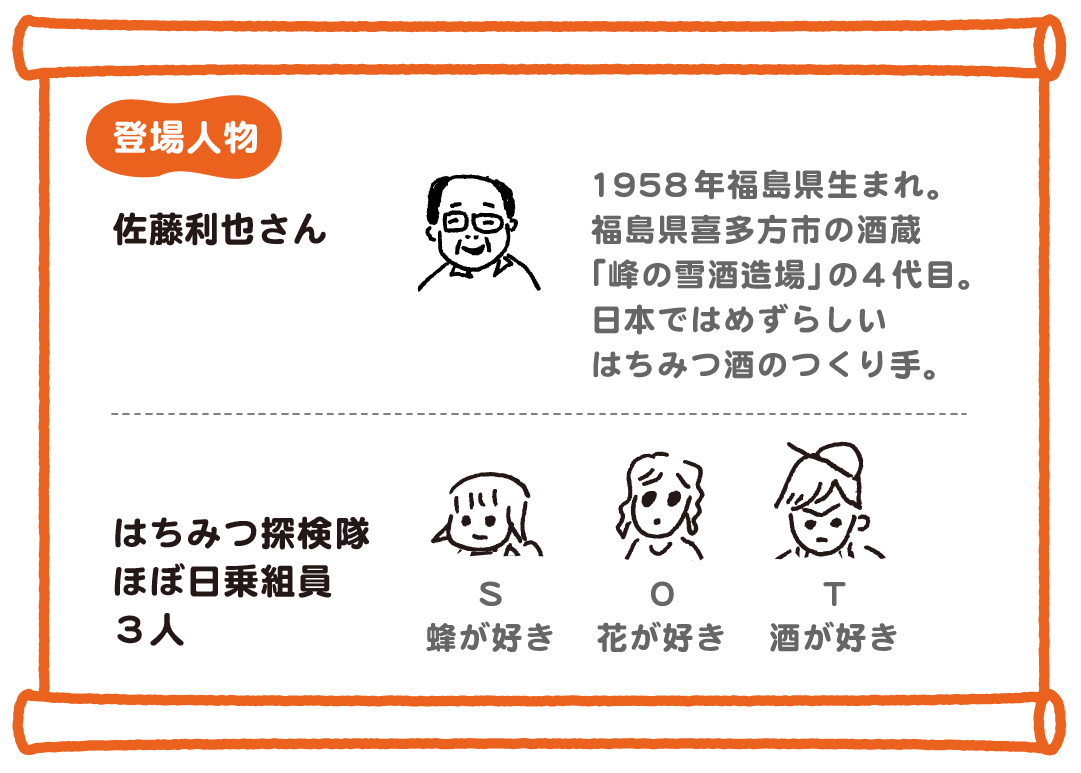 1958年福島県生まれ。福島県喜多方市の酒蔵「峰の雪酒造場」の４代目。日本ではめずらしいはちみつ酒のつくり手。／はちみつ探検隊　ほぼ日乗組員３人、S　蜂が好き、O　花が好き、T　酒が好き