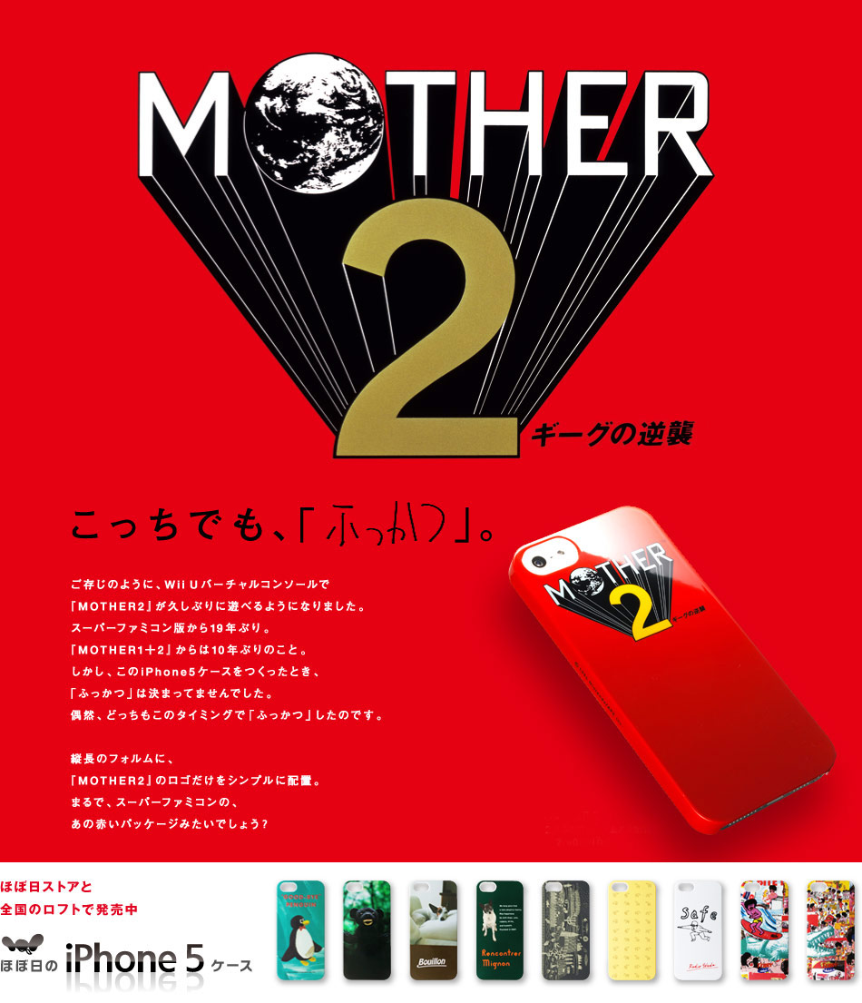 こっちでも、「ふっかつ」。
ご存じのように、Wii Uバーチャルコンソールで
『MOTHER2』が久しぶりに遊べるようになりました。
スーパーファミコン版から19年ぶり。
『MOTHER1+2』からは10年ぶりのこと。
しかし、このiPhone5ケースをつくったとき、
「ふっかつ」は決まってませんでした。
偶然、どっちもこのタイミングで「ふっかつ」したのです。

縦長のフォルムに、
『MOTHER2』のロゴだけをシンプルに配置。
まるで、スーパーファミコンの、
あの赤いパッケージみたいでしょう？
ほぼ日ストアと 全国のロフトで発売中 ほぼ日のiPhone5ケース