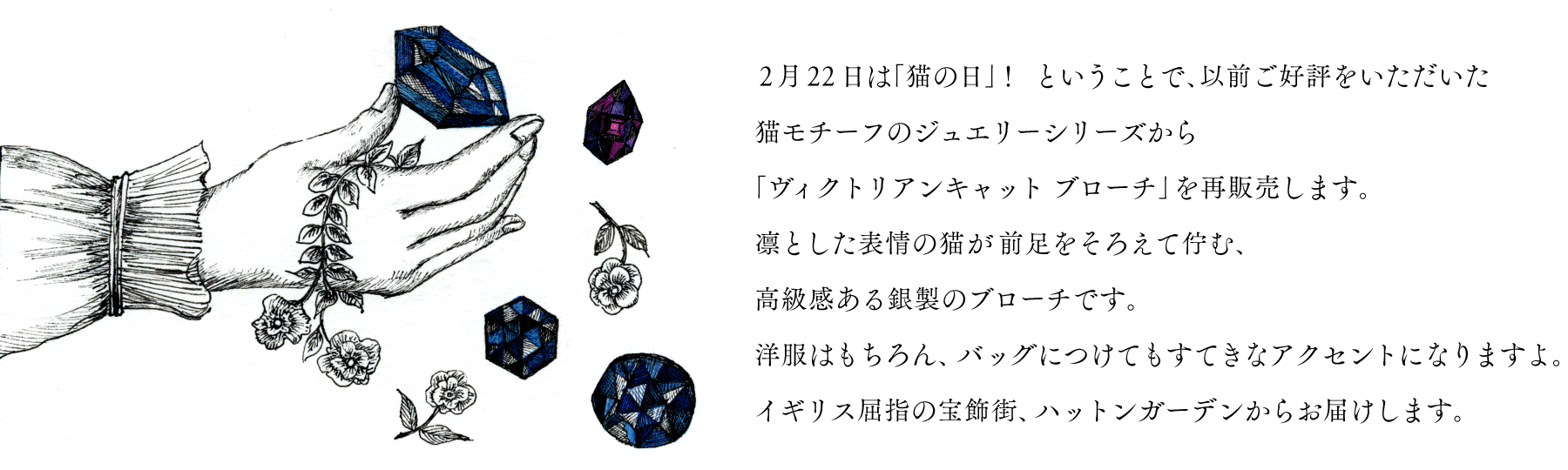 ２月22日は「猫の日」！
ということで、以前ご好評をいただいた
猫モチーフのジュエリーシリーズから
「ヴィクトリアンキャット ブローチ」を再販売します。
凛とした表情の猫が前足をそろえて佇む、
高級感ある銀製のブローチです。
洋服はもちろん、バッグにつけても
すてきなアクセントになりますよ。
イギリス屈指の宝飾街、ハットンガーデンからお届けします。