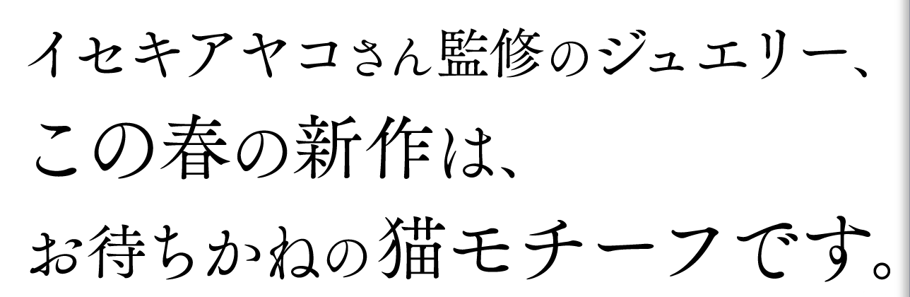 イセキアヤコさん監修のジュエリー、
この春の新作は、
お待ちかねの猫モチーフです。