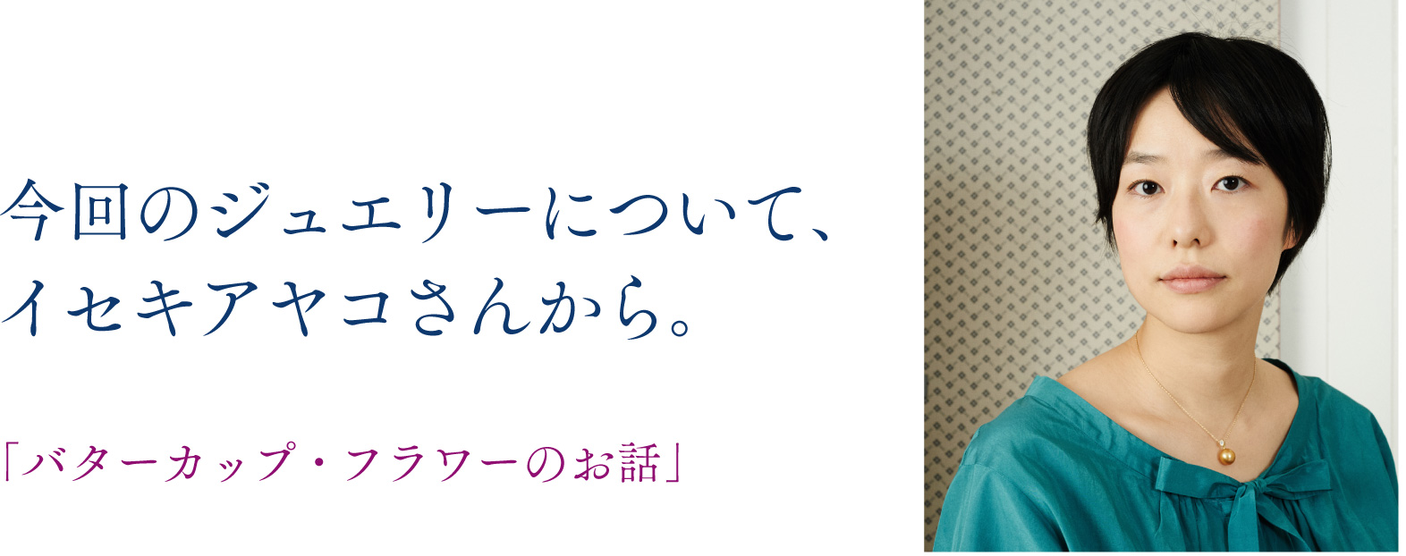 今回のジュエリーについて、
イセキアヤコさんから。

「バターカップ・フラワーのお話」
