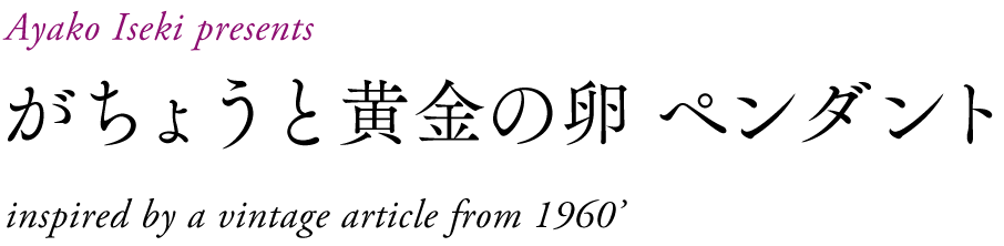 Ayako Iseki presents
がちょうと黄金の卵 ペンダント
inspired by a vintage article from 1960’s