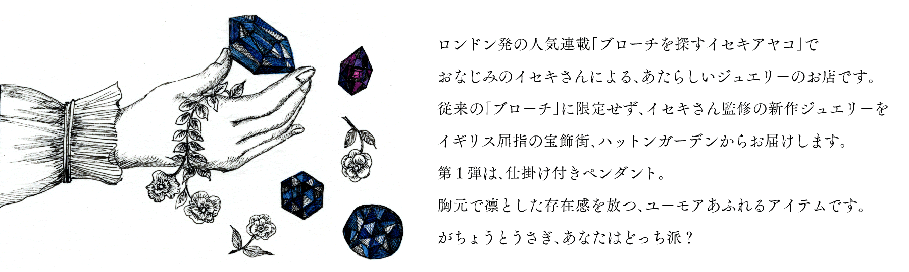 ロンドン発の人気連載、
「ブローチを探すイセキアヤコ」で
おなじみのイセキさんによる
あたらしいジュエリーのお店です。
従来の「ブローチ」に限定せず、
イセキさん監修の新作ジュエリーを
イギリス屈指の宝飾街、
ハットンガーデンからお届けします。
第１弾は、仕掛け付きペンダント。
胸元で凛とした存在感を放つ
ユーモアあふれるアイテムです。
がちょうとうさぎ、あなたはどっち派？