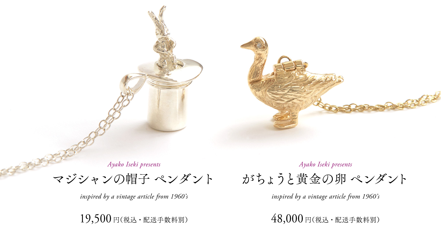 Ayako Iseki presents
がちょうと黄金の卵 ペンダント
inspired by a vintage article from 1960’s
48,000円（税込・配送手数料別）



Ayako Iseki presents
マジシャンの帽子 ペンダント
inspired by a vintage article from 1960’s
19,500円（税込・配送手数料別）