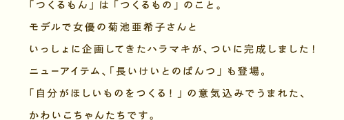 「つくるもん」とは、「つくるもの」のこと。モデルで女優の菊池亜希子さんといっしょに企画してきたハラマキが、ついに完成しました！ニューアイテム、「長いけいとのぱんつ」も登場。「自分がほしいものをつくる！」の意気込みでうまれた、かわいこちゃんたちです。