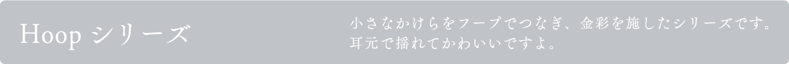 Hoopシリーズ
小さなかけらをフープでつなぎ、金彩を施したシリーズです。
耳元で揺れてかわいいですよ。