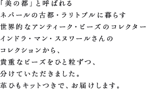 「美の都」と呼ばれるネパールの古都・ラリトプルに暮らす世界的なアンティーク・ビーズのコレクターインドラ・マン・スヌワールさんのコレクションから、貴重なビーズをひと粒ずつ、分けていただきました。革ひもキットつきで、お届けします。