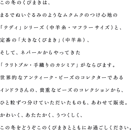 この冬のくびまきは、まるでぬいぐるみのようなムクムクのつけ心地の「テディ」シリーズ（中羊糸・マフラーサイズ）と、定番の「大きなくびまき」（中羊糸）、そして、ネパールからやってきた「ラリトプル・手織りのカシミア」がならびます。世界的なアンティーク・ビーズのコレクターであるインドラさんの、貴重なビーズのコレクションから、ひと粒ずつ分けていただいたものも、あわせて販売。かわいく、あたたかく、うつくしく、この冬をどうぞこのくびまきとともにお過ごしください。