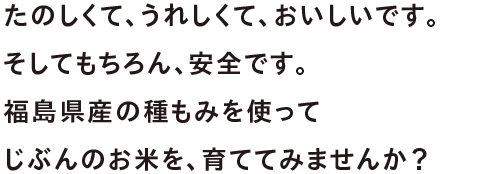 うれしくて、たのしくて、おいしいです。そしてもちろん、安全です。福島のお米を、自宅で育ててみませんか？