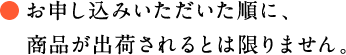 お申し込みいただいた順に、
　商品が出荷されるとは限りません。