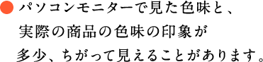 パソコンモニターで見た色味と、実際の商品の色味の印象が多少、ちがって見えることがあります。