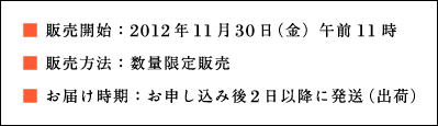 ■ 販売開始：2012年11月30日（金）午前11時 ■ 販売方法：数量限定販売 ■ お届け時期：お申し込み後2日以降に発送（出荷）