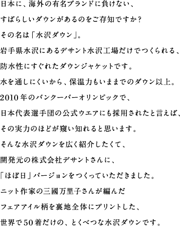 日本に、海外の有名ブランドに負けない、すばらしいダウンがあるのをご存知ですか？その名は「水沢ダウン」。岩手県水沢にあるデサント水沢工場だけでつくられる、防水性にすぐれたダウンジャケットです。水を通しにくいから、保温力もいままでのダウン以上。2010年のバンクーバーオリンピックで、日本代表選手団の公式ウエアにも採用されたと言えば、その実力のほどが窺い知れると思います。そんな水沢ダウンを広く紹介したくて、開発元の株式会社デサントさんに、「ほぼ日」バージョンをつくっていただきました。ニット作家の三國万里子さんが編んだフェアアイル柄を裏地全体にプリントした、世界で50着だけの、とくべつな水沢ダウンです。