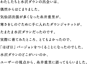 わたしたちと水沢ダウンの出会いは、偶然からはじまりました。気仙沼出張が多くなった糸井重里が、寒さをしのぐために手に入れたダウンジャケットが、たまたま水沢ダウンだったのです。実際に着てみたところ、とてもよかったので、「ほぼ日」バージョンをつくることになったのでした。水沢ダウンのどこがいいのか、ユーザーの視点から、糸井重里に語ってもらいました。