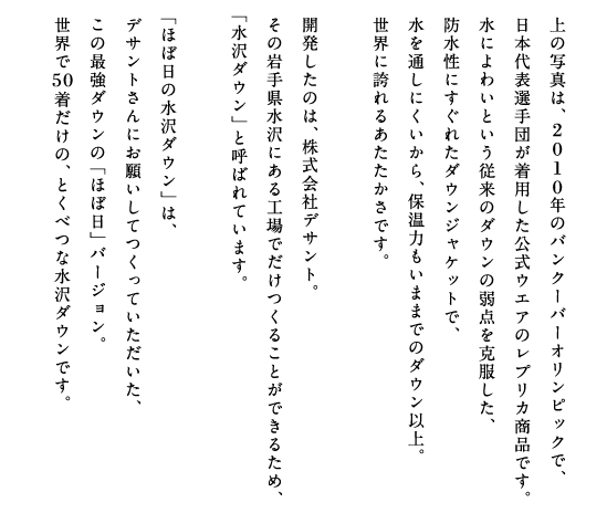 上の写真は、2010年のバンクーバーオリンピックで、日本代表選手団が着用した公式ウエアのレプリカ商品です。水によわいという従来のダウンの弱点を克服した、防水性にすぐれたダウンジャケットで、水を通しにくいから、保温力もいままでのダウン以上。世界に誇れるあたたかさです。開発したのは、株式会社デサント。その岩手県水沢にある工場でだけつくることができるため、「水沢ダウン」と呼ばれています。「ほぼ日の水沢ダウン」は、デサントさんにお願いしてつくっていただいた、この最強ダウンの「ほぼ日」バージョン。世界で50着だけの、とくべつな水沢ダウンです。