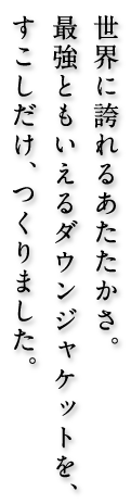 世界に誇れるあたたかさ。最強ともいえるダウンジャケットを、すこしだけ、つくりました。