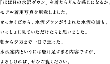 「ほぼ日の水沢ダウン」を着たらどんな感じになるか、モデル着用写真を用意しました。せっかくだから、水沢ダウンがうまれた水沢の街も、いっしょに見ていただけたらと思いました。朝から夕方まで一日で巡った、水沢案内というには駆け足すぎる内容ですが、よろしければ、ぜひご覧ください。