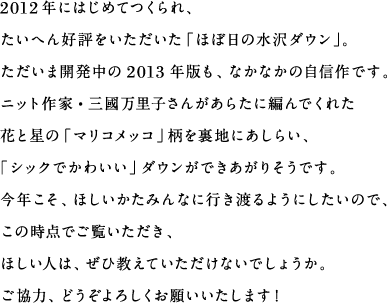 2012年にはじめてつくられ、たいへん好評をいただいた「ほぼ日の水沢ダウン」。ただいま開発中の2013年版も、なかなかの自信作です。ニット作家・三國万里子さんがあらたに編んでくれた花と星の「マリコメッコ」柄を裏地にあしらい、「シックでかわいい」ダウンができあがりそうです。今年こそ、ほしいかたみんなに行き渡るようにしたいので、この時点でご覧いただき、ほしい人は、ぜひ教えていただけないでしょうか。ご協力、どうぞよろしくお願いいたします！