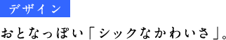 《デザイン》 おとなっぽい「シックなかわいさ」。