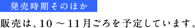 《発売時期そのほか》 販売は、10～11月ごろを予定しています。