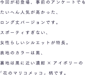 今回が初登場、事前のアンケートでもたいへん人気が高かった、ロング丈バージョンです。スポーティすぎない、女性らしいシルエットが特長。表地のカラーは黒、裏地は黒に近い濃紺×アイボリーの「花のマリコメッコ」柄です。