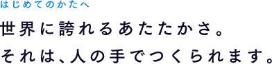 はじめてのかたへ 世界に誇れるあたたかさ。それは、人の手でつくられます。